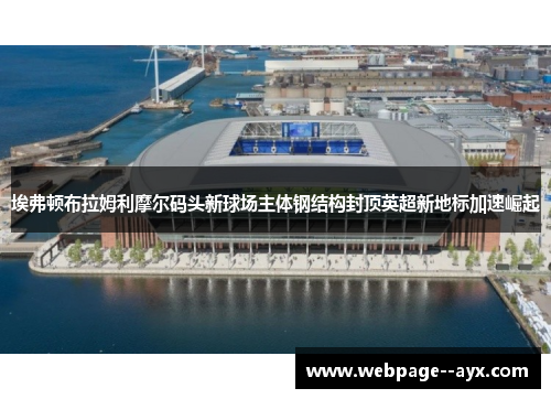 埃弗顿布拉姆利摩尔码头新球场主体钢结构封顶英超新地标加速崛起 埃弗顿布拉姆利摩尔码头新球场主体钢结构封顶英超新地标加速崛起